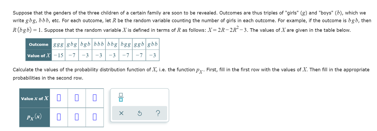 Suppose that the genders of the three children of a certain family are soon to be revealed. Outcomes are thus triples of "girls" (g) and "boys" (b), which we
write gbg, bbb, etc. For each outcome, let R be the random variable counting the number of girls in each outcome. For example, if the outcome is bgb, then
R(bgb) = 1. Suppose that the random variable X is defined in terms of R as follows: X=2R-2R´ - 3. The values of X are given in the table below.
Outcome ggg gbg bgb bbb| bbg bgg ggb gbb
Value of X -15| -7
-3
-3
-3
-7
-7
-3
Calculate the values of the probability distribution function of X, i.e. the function py. First, fill in the first row with the values of X. Then fill in the appropriate
probabilities in the second row.
믐
Value x of X
Px (x)
