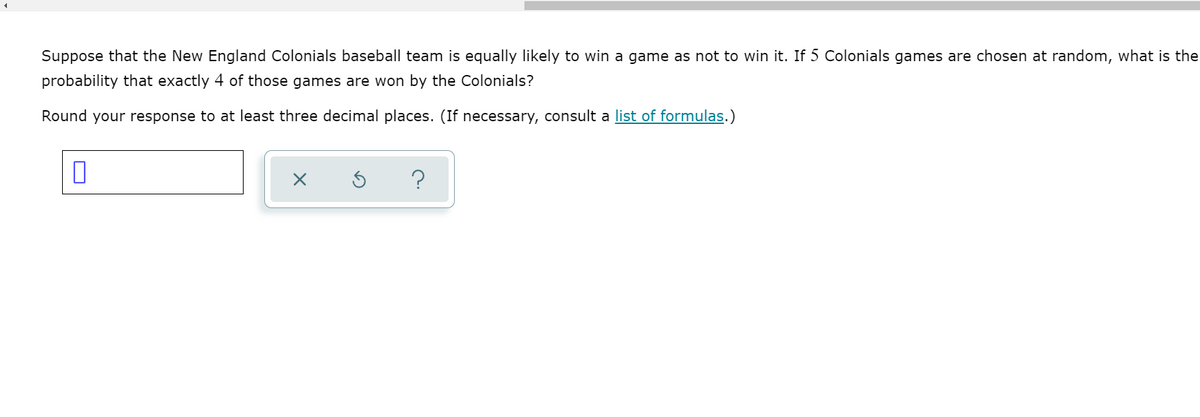 Suppose that the New England Colonials baseball team is equally likely to win a game as not to win it. If 5 Colonials games are chosen at random, what is the
probability that exactly 4 of those games are won by the Colonials?
Round your response to at least three decimal places. (If necessary, consult a list of formulas.)
?
