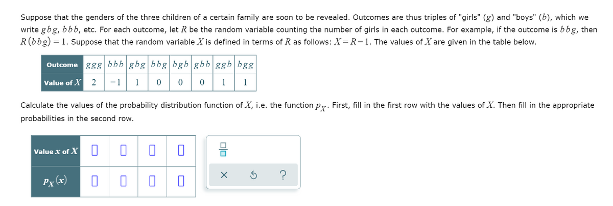 Suppose that the genders of the three children of a certain family are soon to be revealed. Outcomes are thus triples of "girls" (g) and "boys" (b), which we
write gbg, bbb, etc. For each outcome, let R be the random variable counting the number of girls in each outcome. For example, if the outcome is bbg, then
R(bbg) = 1. Suppose that the random variable X is defined in terms of R as follows: X=R-1. The values of X are given in the table below.
Outcome ggg bbb gbg|bbg bgb|gbb ggb|bgg
Value of X
2
-1
1
1
1
Calculate the values of the probability distribution function of X, i.e. the function py. First, fill in the first row with the values of X. Then fill in the appropriate
probabilities in the second row.
Value x of X
?
Px (x)
O
