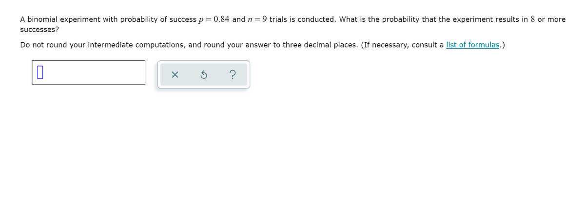 A binomial experiment with probability of success p = 0.84 and n= 9 trials is conducted. What is the probability that the experiment results in 8 or more
successes?
Do not round your intermediate computations, and round your answer to three decimal places. (If necessary, consult a list of formulas.)
