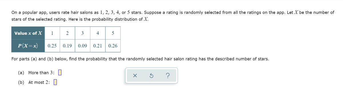 On a popular app, users rate hair salons as 1, 2, 3, 4, or 5 stars. Suppose a rating is randomly selected from all the ratings on the app. Let X be the number of
stars of the selected rating. Here is the probability distribution of X.
Value x of X
1
2
3
4
5
P(X=x)
0.25
0.19
0.09
0.21
0.26
For parts (a) and (b) below, find the probability that the randomly selected hair salon rating has the described number of stars.
(a) More than 3: ||
(b) At most 2:
