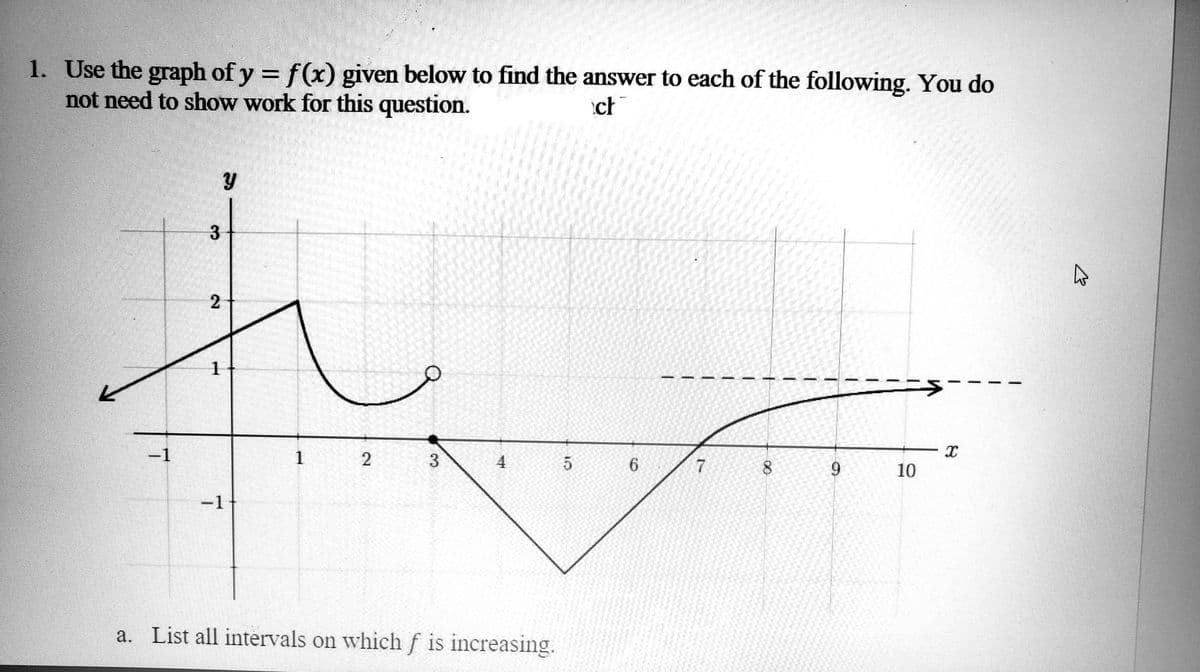 1. Use the graph of y = f(x) given below to find the answer to each of the following. You do
not need to show work for this question.
ct
Y
1
2
3
5
7
8
9
−1
a. List all intervals on which f is increasing.
-1
3
2
1
6
X
10
B