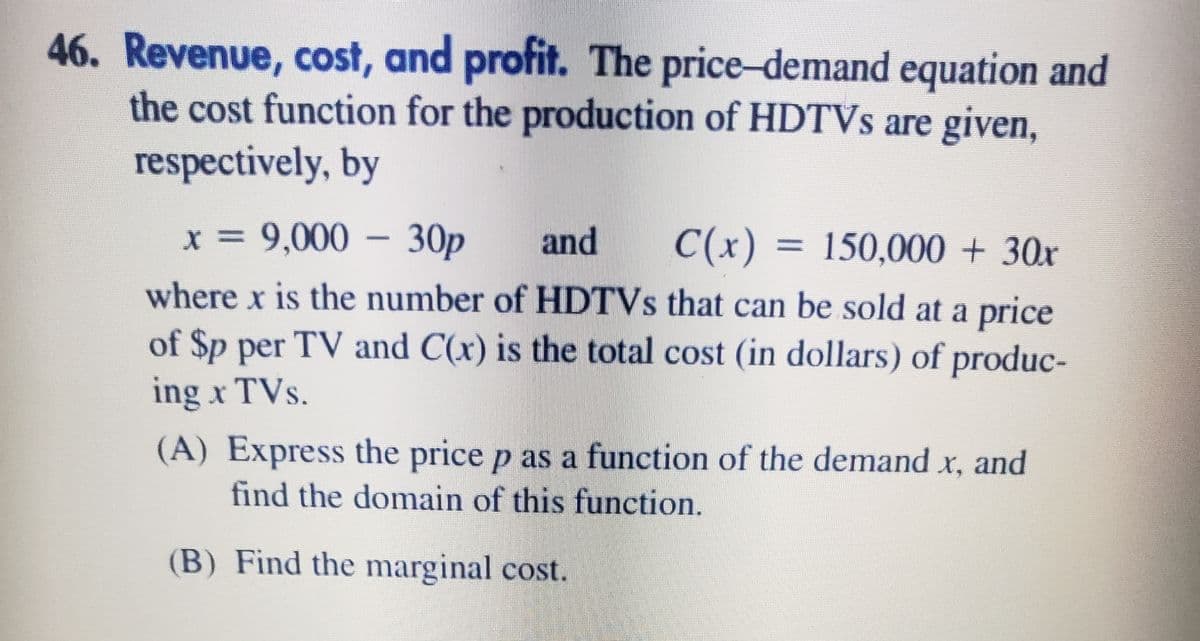 46. Revenue, cost, and profit. The price-demand equation and
the cost function for the production of HDTVS are given,
respectively, by
x = 9,000 - 30p
and
C(x) = 150,000 + 30x
where x is the number of HDTVS that can be sold at a price
of $p per TV and C(x) is the total cost (in dollars) of produc-
ing x TVs.
(A) Express the price p as a function of the demand x, and
find the domain of this function.
(B) Find the marginal cost.
