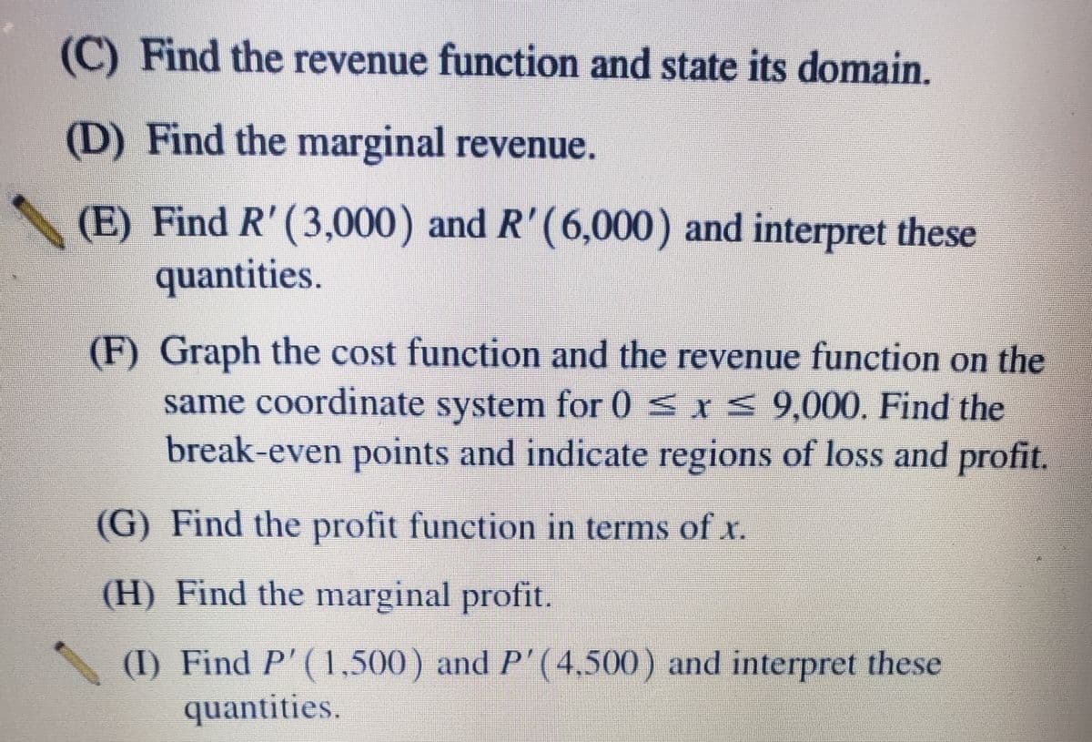 (C) Find the revenue function and state its domain.
(D) Find the marginal revenue.
(E) Find R' (3,000) and R'(6,000) and interpret these
quantities.
(F) Graph the cost function and the revenue function on the
same coordinate system for 0 sx< 9,000. Find the
break-even points and indicate regions of loss and profit.
(G) Find the profit function in terms of r.
(H) Find the marginal profit.
(I) Find P'(1,500) and P'(4,500) and interpret these
quantities.
