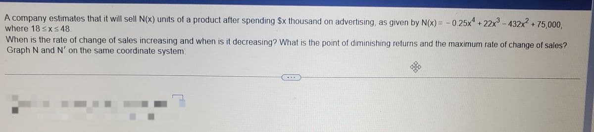 A company estimates that it will sell N(x) units of a product after spending $x thousand on advertising, as given by N(x) = – 0.25x" + 22x° - 432x + 75,000,
where 18 <x<48.
When is the rate of change of sales increasing and when is it decreasing? What is the point of diminishing returns and the maximum rate of change of sales?
Graph N and N' on the same coordinate system.
