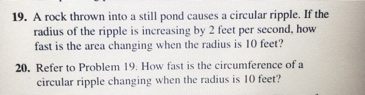 19. A rock thrown into a still pond causes a circular ripple. If the
radius of the ripple is increasing by 2 feet per second, how
fast is the area changing when the radius is 10 feet?
20. Refer to Problem 19. How fast is the circumference of a
circular ripple changing when the radius is 10 feet?
