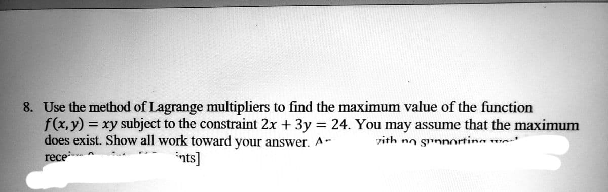 8. Use the method of Lagrange multipliers to find the maximum value of the function
f(x, y) = xy subject to the constraint 2x + 3y = 24. You may assume that the maximum
does exist. Show all work toward your answer. Ar with no gunporting we
rece*---
ints]