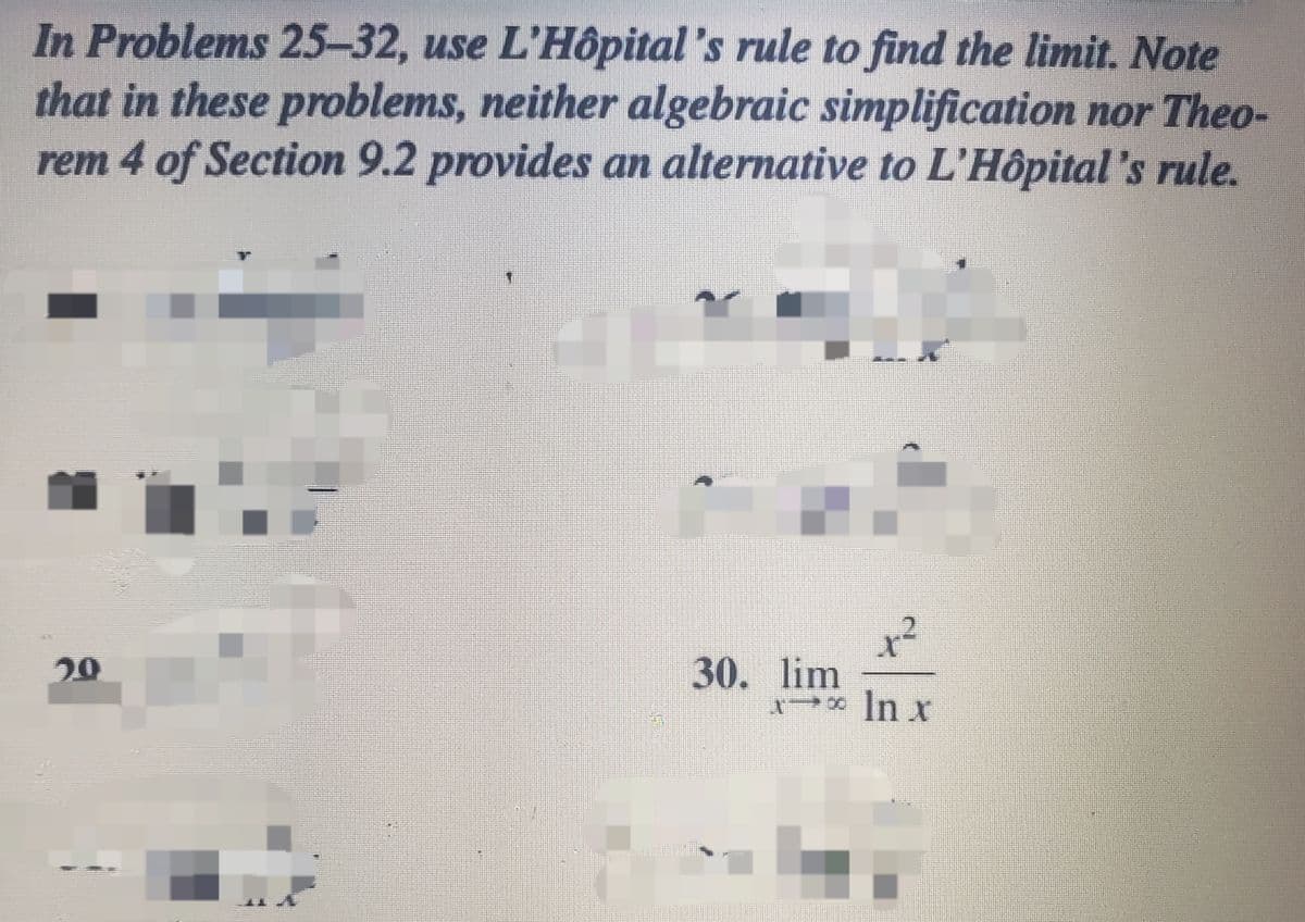In Problems 25-32, use L'Hôpital 's rule to find the limit. Note
that in these problems, neither algebraic simplification nor Theo-
rem 4 of Section 9.2 provides an alternative to L'Hôpital's rule.
30. lim
* In x
29
