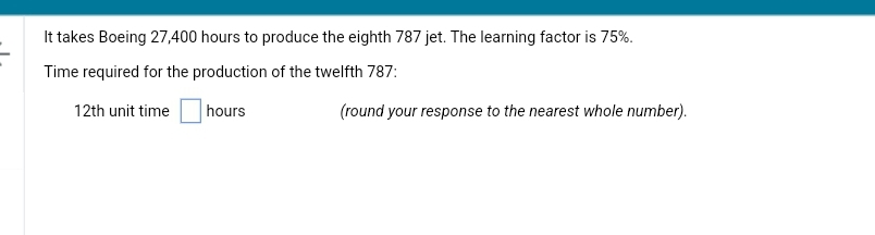 It takes Boeing 27,400 hours to produce the eighth 787 jet. The learning factor is 75%.
Time required for the production of the twelfth 787:
hours
12th unit time
(round your response to the nearest whole number).