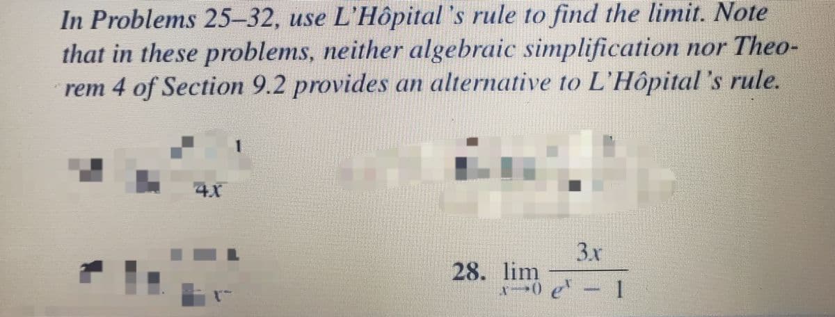 In Problems 25-32, use L'Hôpital 's rule to find the limit. Note
that in these problems, neither algebraic simplification nor Theo-
rem 4 of Section 9.2 provides an alternative to L'Hôpital 's rule.
4X
3.x
28. lim
0 e-1
