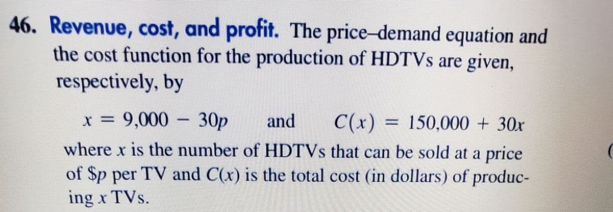 46. Revenue, cost, and profit. The price-demand equation and
the cost function for the production of HDTVS are given,
respectively, by
x = 9,000 – 30p
and
C(x) = 150,000 + 30x
where x is the number of HDTVS that can be sold at a price
of $p per TV and C(x) is the total cost (in dollars) of produc-
ing x TVs.
