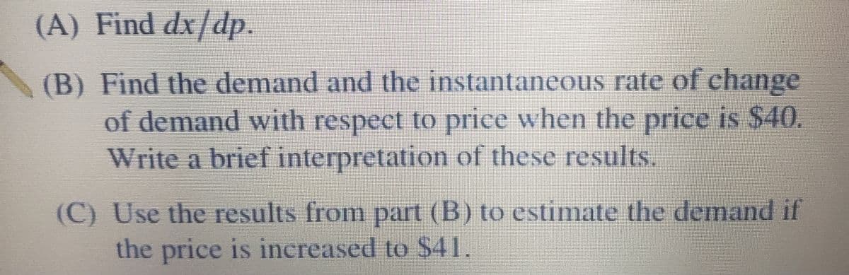 (A) Find dx/dp.
(B) Find the demand and the instantaneous rate of change
of demand with respect to price when the price is $40.
Write a brief interpretation of these results.
(C) Use the results from part (B) to estimate the demand if
the price is increased to $41.
