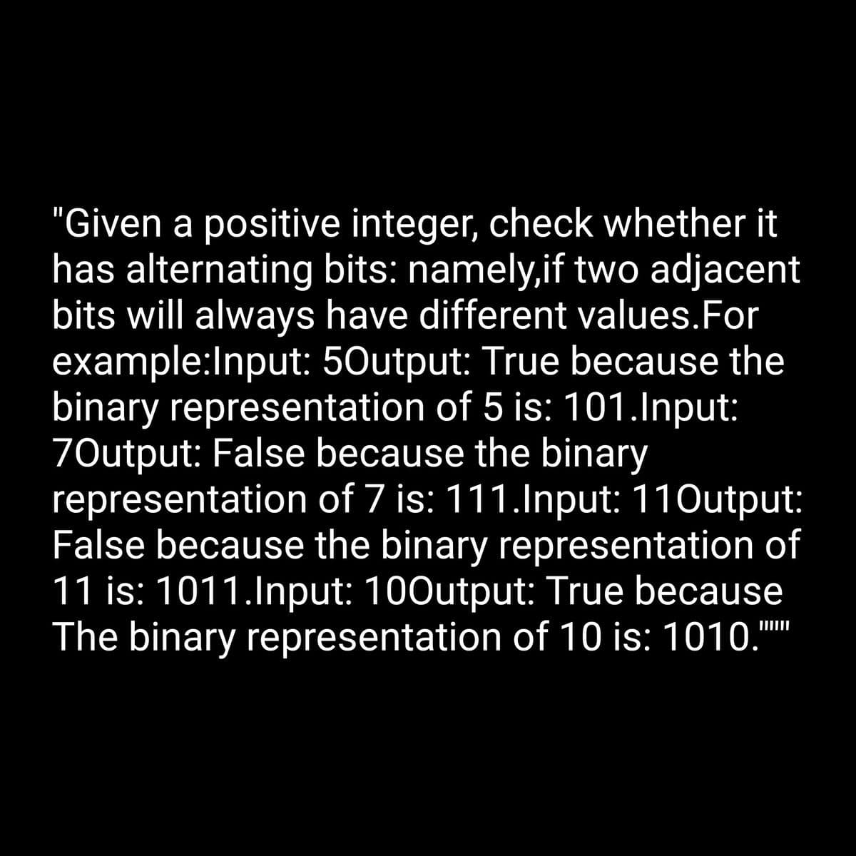 "Given a positive integer, check whether it
has alternating bits: namely,if two adjacent
bits will always have different values. For
example:Input: 50utput: True because the
binary representation of 5 is: 101.Input:
70utput: False because the binary
representation of 7 is: 111.Input: 11Output:
False because the binary representation of
11 is: 1011.Input: 100utput: True because
The binary representation of 10 is: 1010.""""