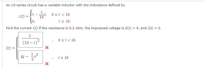 An LR-series circuit has a variable inductor with the inductance defined by
1
10
L(t)
0 < t < 10
0,
t≥ 10.
Find the current i(t) if the resistance is 0.2 ohm, the impressed voltage is E(t) = 4, and i(0) = 0.
=
1
1
(10-t)2
4t-
-
4/10
2
X
X
F
r
0 ≤t < 10
t2 10