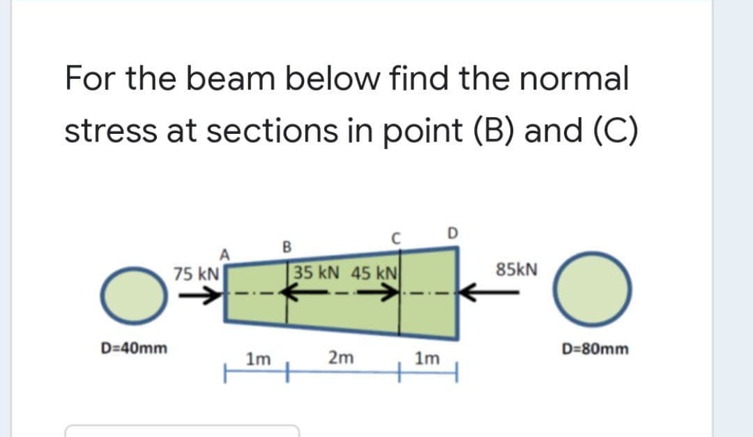 For the beam below find the normal
stress at sections in point (B) and (C)
B
75 kN
35 kN 45 kN
85kN
D=40mm
D=80mm
1m
2m
1m
