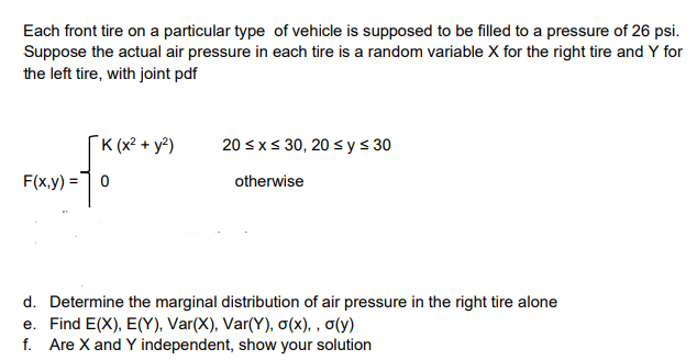 Each front tire on a particular type of vehicle is supposed to be filled to a pressure of 26 psi.
Suppose the actual air pressure in each tire is a random variable X for the right tire and Y for
the left tire, with joint pdf
K (x² + y²)
20 sxs 30, 20 s y s 30
F(x,y) =]0
otherwise
d. Determine the marginal distribution of air pressure in the right tire alone
e. Find E(X), E(Y), Var(X), Var(Y), o(x), , o(y)
f. Are X and Y independent, show your solution

