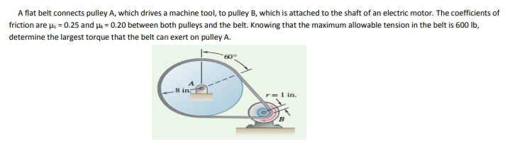 A flat belt connects pulley A, which drives a machine tool, to pulley B, which is attached to the shaft of an electric motor. The coefficients of
friction are u, = 0.25 and uk = 0.20 between both pulleys and the belt. Knowing that the maximum allowable tension in the belt is 600 Ib,
determine the largest torque that the belt can exert on pulley A.
8 in:
1 in.
