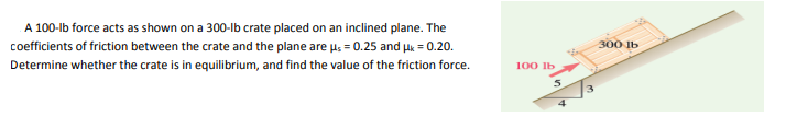 A 100-lb force acts as shown on a 300-lb crate placed on an inclined plane. The
coefficients of friction between the crate and the plane are u. = 0.25 and Hk = 0.20.
300 lb
Determine whether the crate is in equilibrium, and find the value of the friction force.
100 Ib
4
