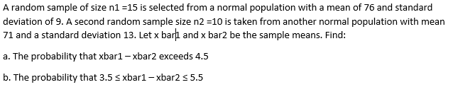 A random sample of size n1 =15 is selected from a normal population with a mean of 76 and standard
deviation of 9. A second random sample size n2 =10 is taken from another normal population with mean
71 and a standard deviation 13. Let x barı and x bar2 be the sample means. Find:
a. The probability that xbar1 – xbar2 exceeds 4.5
b. The probability that 3.5 s xbar1– xbar2 s 5.5
