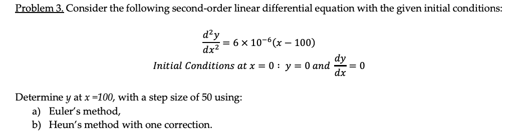 Problem 3. Consider the following second-order linear differential equation with the given initial conditions:
d?y
dx2
= 6
6 × 10-6(x – 100)
dy
Initial Conditions at x = 0 : y = 0 and
= 0
dx
Determine y at x =100, with a step size of 50 using:
a) Euler's method,
b) Heun's method with one correction.
