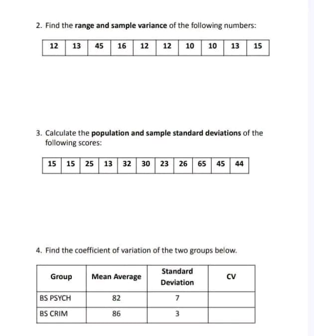 2. Find the range and sample variance of the following numbers:
12 13 45
16 12 12
10
10 13 15
3. Calculate the population and sample standard deviations of the
following scores:
15 15 25 13 32 30 23 26 65 45 44
4. Find the coefficient of variation of the two groups below.
Standard
Group
Mean Average
cv
Deviation
BS PSYCH
82
BS CRIM
86
3
