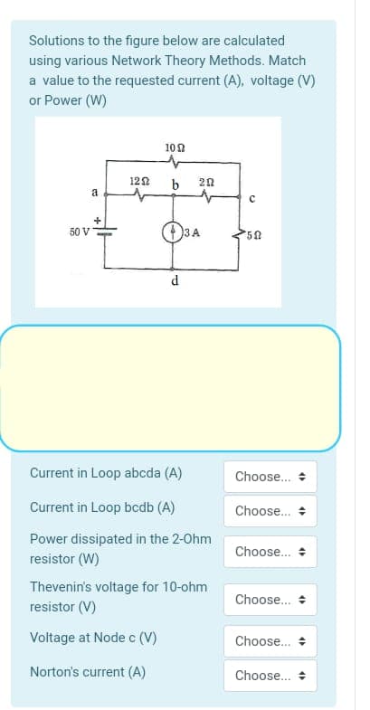 Solutions to the figure below are calculated
using various Network Theory Methods. Match
a value to the requested current (A), voltage (V)
or Power (W)
100
122
20
a
50 V
3A
d
Current in Loop abcda (A)
Choose...
Current in Loop bcdb (A)
Choose. +
Power dissipated in the 2-Ohm
Choose... +
resistor (W)
Thevenin's voltage for 10-ohm
resistor (V)
Choose.
Voltage at Node c (V)
Choose.
Norton's current (A)
Choose...
