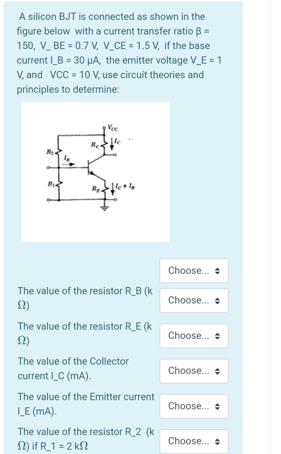 A silicon BJT is connected as shown in the
figure below with a current transfer ratio B =
150, V_ BE = 0.7 V, V_CE = 1.5 V, if the base
current I_B = 30 µA, the emitter voltage V_E = 1
V, and VCC = 10 V, use circuit theories and
principles to determine:
Vec
Re-
R2.
R1.
Rg.
Choose..
The value of the resistor R_B (k
Choose... +
The value of the resistor R__E (k
Choose...
The value of the Collector
Choose...
current I_C (mA).
The value of the Emitter current
Choose... +
L_E (mA).
The value of the resistor R_2 (k
Choose... +
N) if R_1 = 2 k
%3D
