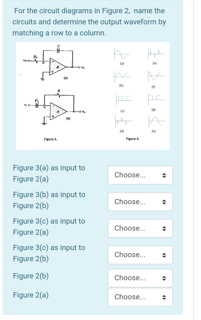 For the circuit diagrams in Figure 2, name the
circuits and determine the output waveform by
matching a row to a column.
R1
(a)
(e)
4.
(a)
(b)
(f)
(c)
(g)
(b)
(d)
(h)
Figure 2.
Figure 3.
Figure 3(a) as input to
Choose...
Figure 2(a)
Figure 3(b) as input to
Figure 2(b)
Choose...
Figure 3(c) as input to
Figure 2(a)
Choose...
Figure 3(c) as input to
Choose...
Figure 2(b)
Figure 2(b)
Choose...
Figure 2(a)
Choose...
