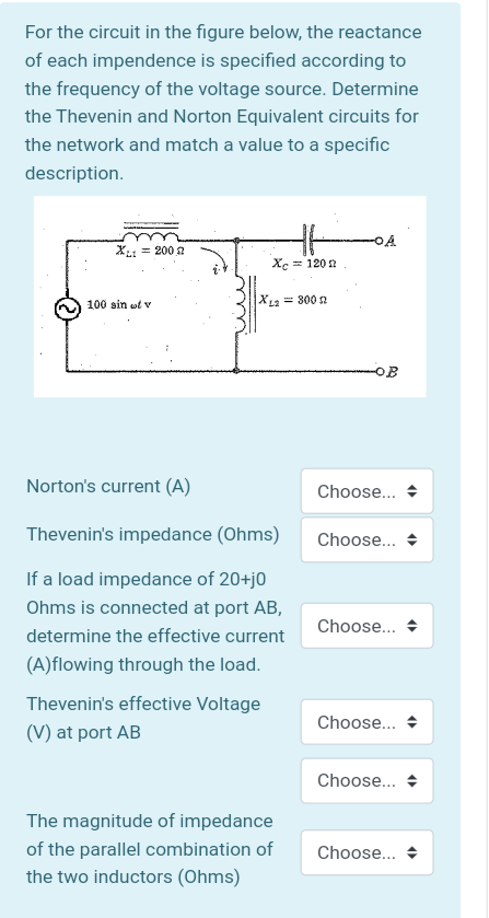 For the circuit in the figure below, the reactance
of each impendence is specified according to
the frequency of the voltage source. Determine
the Thevenin and Norton Equivalent circuits for
the network and match a value to a specific
description.
X = 200 2
Xc = 120 n
100 sin wt v
XLa = 300 n
OB
Norton's current (A)
Choose...
Thevenin's impedance (Ohms)
Choose...
If a load impedance of 20+j0
Ohms is connected at port AB,
Choose...
determine the effective current
(A)flowing through the load.
Thevenin's effective Voltage
Choose... +
(V) at port AB
Choose... +
The magnitude of impedance
of the parallel combination of
Choose...
the two inductors (Ohms)
