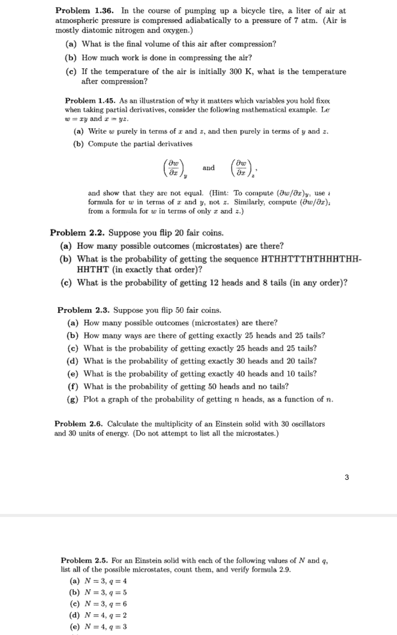 Problem 1.36. In the course of pumping up a bicycle tire, a liter of air at
atmospheric pressure is compressed adiabatically to a pressure of 7 atm. (Air is
mostly diatomic nitrogen and oxygen.)
(a) What is the final volume of this air after compression?
(b) How much work is done in compressing the air?
(c) If the temperature of the air is initially 300 K, what is the temperature
after compression?
Problem 1.45. As an illustration of why it matters which variables you hold fixec
when taking partial derivatives, consider the following mathematical example. Le
w = ry and æ = yz.
(a) Write w purely in terms of x and z, and then purely in terms of y and z.
(b) Compute the partial derivatives
and
and show that they are not equal. (Hint: To compute (dw/8x)y, use a
formula for w in terms of z and y, not z. Similarly, compute (ðu/az);
from a formula for w in terms of only z and z.)
Problem 2.2. Suppose you flip 20 fair coins.
(a) How many possible outcomes (microstates) are there?
(b) What is the probability of getting the sequence HTHHTTTHTHHHTHH-
HHTHT (in exactly that order)?
(c) What is the probability of getting 12 heads and 8 tails (in any order)?
Problem 2.3. Suppose you flip 50 fair coins.
(a) How many possible outcomes (microstates) are there?
(b) How many ways are there of getting exactly 25 heads and 25 tails?
(c) What is the probability of getting exactly 25 heads and 25 tails?
(d) What is the probability of getting exactly 30 heads and 20 tails?
(e) What is the probability of getting exactly 40 heads and 10 tails?
(f) What is the probability of getting 50 heads and no tails?
(g) Plot a graph of the probability of getting n heads, as a function of n.
Problem 2.6. Calculate the multiplicity of an Einstein solid with 30 oscillators
and 30 units of
(Do
attempt to list all the microstates.)
Problem 2.5. For an Einstein solid with each of the following values of N and q,
list all of the possible microstates, count them, and verify formula 2.9.
(a) N = 3, q = 4
(b) N = 3, q = 5
(c) N = 3, q = 6
(d) N = 4, q = 2
(e) N = 4, q = 3
