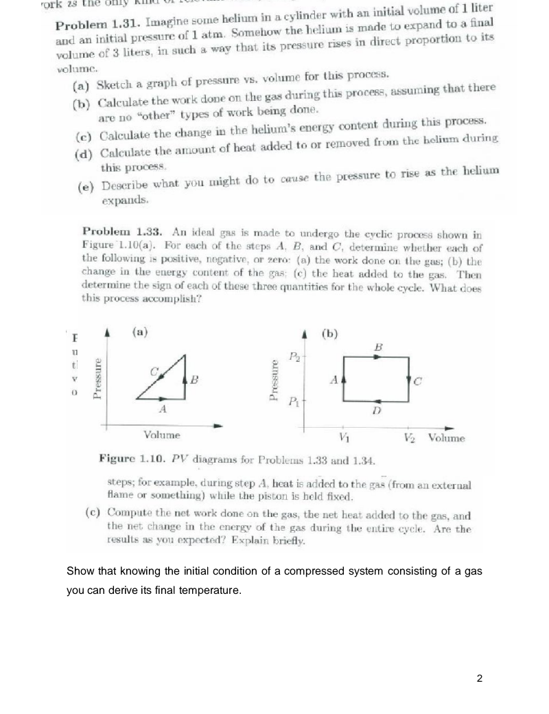 rork 28 the ofnly
Problem 1.31. Imagine some helium in a cylinder with an initial volume of 1 liter
and an initial pressure of 1 atm. Somehow the helium is made to expand to a final
volume of 3 liters, in such a way that its pressure rises in direct proportion to its
volume.
(a) Sketch a graph of pressure vs. volume for this process.
(b) Calculate the work done on the gas during this process, assuming that there
are no "other" types of work being done.
(c) Calculate the change in the helium's energy content during this process.
(d) Calculate the amount of heat added to or removed from the helium during
this process.
(e) Describe what you might do to cause the pressure to rise as the helium
еxpands.
Problem 1.33. An ideal gas is made to undergo the cyclic process shown in
Figure 1.10(a). For each of the steps A, B, and C, determine whether each of
the following is positive, nogative, or zero: (a) the work done on the gas; (b) the
change in the energy content of the gas; (c) the heat added to the gas. Then
determine the sign of each of these three quantities for the whole cycle. What does
this process accomplish?
(a)
A (b)
B
11
P
B
A
Pt
A
D
Volume
V1
V2 Volume
Figure 1.10. PV diagrams for Problems 1.33 and 1.34.
steps; for example, during step A, heat is added to the gas (from an external
flame or something) while the piston is held fixed.
(c) Compute the net work done on the gas, the net heat added to the gas, and
the net change in the energy of the gas during the entire cycle. Are the
results as you expected? Explain briefly.
Show that knowing the initial condition of a compressed system consisting of a gas
you can derive its final temperature.
2
Pressure
Pressure
