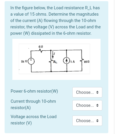 In the figure below, the Load resistance R_L has
a value of 15 ohms. Determine the magnitudes
of the current (A) flowing through the 10-ohm
resistor, the voltage (V) across the Load and the
power (W) dissipated in the 6-ohm resistor.
24 V
R.
1A
10A
Power 6-ohm resistor(W)
Choose..
Current through 10-ohm
resistor(A)
Choose..
Voltage across the Load
resistor (V)
Choose.. +
