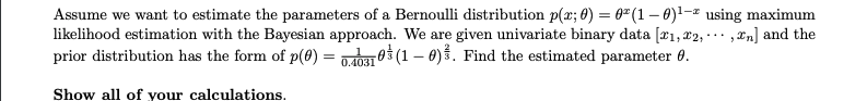 Assume we want to estimate the parameters of a Bernoulli distribution p(x; 0) = 0² (1 - 0)¹-² using maximum
likelihood estimation with the Bayesian approach. We are given univariate binary data [₁, 2,...,n] and the
prior distribution has the form of p(0) = 0.40310 (1-0). Find the estimated parameter 0.
Show all of your calculations.