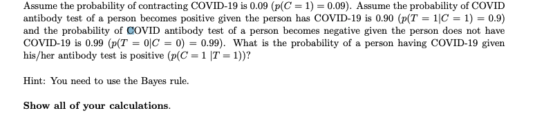 Assume the probability of contracting COVID-19 is 0.09 (p(C = 1) = 0.09). Assume the probability of COVID
antibody test of a person becomes positive given the person has COVID-19 is 0.90 (p(T = 1|C = 1) = 0.9)
and the probability of COVID antibody test of a person becomes negative given the person does not have
COVID-19 is 0.99 (p(T=0|C= 0) = 0.99). What is the probability of a person having COVID-19 given
his/her antibody test is positive (p(C = 1 |T = 1))?
Hint: You need to use the Bayes rule.
Show all of your calculations.