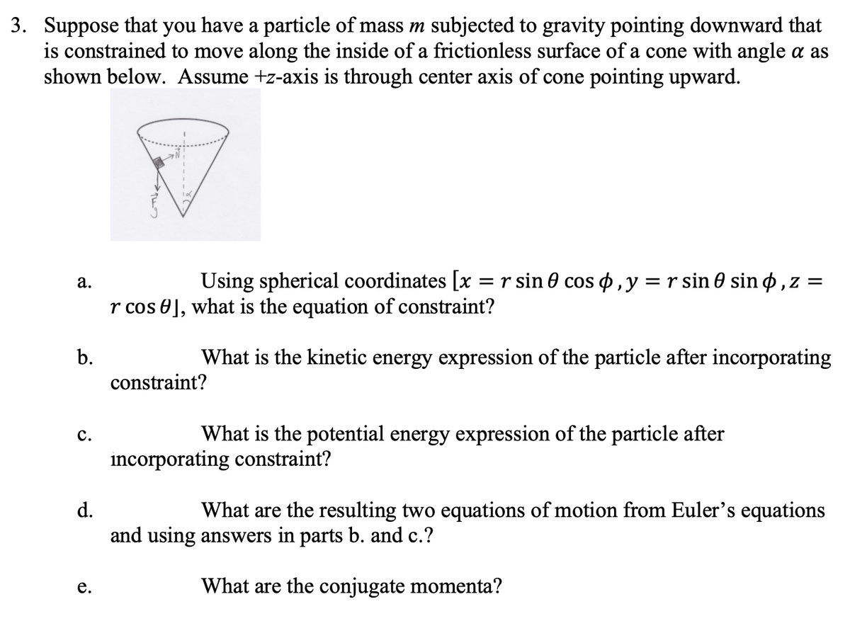 3. Suppose that you have a particle of mass m subjected to gravity pointing downward that
is constrained to move along the inside of a frictionless surface of a cone with angle a as
shown below. Assume +z-axis is through center axis of cone pointing upward.
а.
Using spherical coordinates [x = r sin 0 cos o ,y =r sin 0 sin o, z =
r cos 0], what is the equation of constraint?
b.
What is the kinetic energy expression of the particle after incorporating
constraint?
с.
What is the potential energy expression of the particle after
incorporating constraint?
d.
What are the resulting two equations of motion from Euler's equations
and using answers in parts b. and c.?
е.
What are the conjugate momenta?
