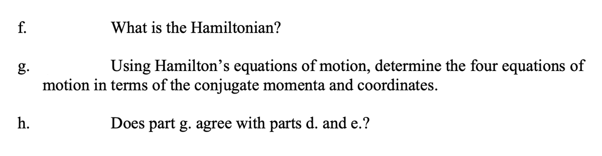 f.
What is the Hamiltonian?
g.
Using Hamilton's equations of motion, determine the four equations of
motion in terms of the conjugate momenta and coordinates.
h.
Does part g. agree with parts d. and e.?
