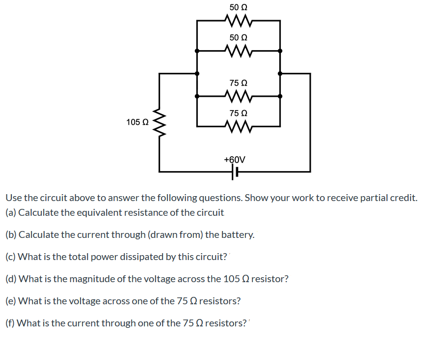 50 Ω
50 Ω
75 Ω
75 Q
105 Q
+60V
Use the circuit above to answer the following questions. Show your work to receive partial credit.
(a) Calculate the equivalent resistance of the circuit
(b) Calculate the current through (drawn from) the battery.
(c) What is the total power dissipated by this circuit?
(d) What is the magnitude of the voltage across the 105 Q resistor?
(e) What is the voltage across one of the 75 O resistors?
(f) What is the current through one of the 75 Q resistors?'
