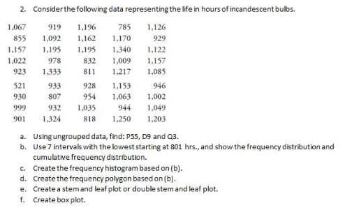 2. Considerthe following data representing the life in hours of incandescent bulbs.
1,067
919
1,196
785
1,126
855
1,092
1,162
1,170
929
1,157
1,195
1,195
1,340
1,122
1,157
1.085
1,022
978
832
1,009
923
1,333
811
1.217
521
933
928
1,153
946
930
807
954
1,063
1,002
999
932
1,035
944
1,049
901
1,324
818
1,250
1,203
a. Using ungrouped data, find: P55, D9 and Q3.
b. Use 7 intervas with the lowest starting at 801 hrs., and show the frequency distribution and
cumulative frequency distribution.
c. Create the frequency histogram based on (b).
d. Create the frequency polygon based on (b).
e. Create a stemand leaf plot or double stem and leaf plot.
f. Create box plot.
