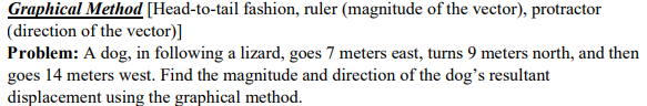 Graphical Method [Head-to-tail fashion, ruler (magnitude of the vector), protractor
(direction of the vector)]
Problem: A dog, in following a lizard, goes 7 meters east, turns 9 meters north, and then
goes 14 meters west. Find the magnitude and direction of the dog's resultant
displacement using the graphical method.
