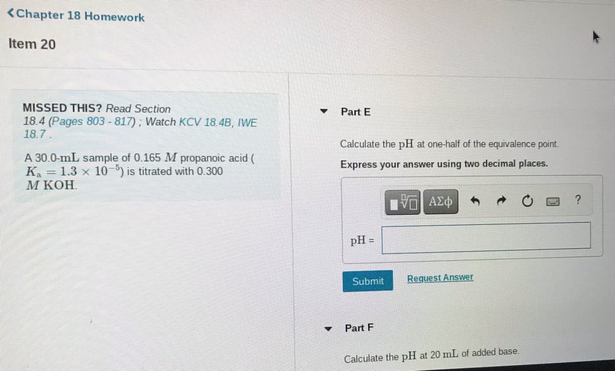 <Chapter 18 Homework
Item 20
MISSED THIS? Read Section
Part E
18.4 (Pages 803 -817); Watch KCV 18.4B, IWE
18.7.
Calculate the pH at one-half of the equivalence point.
A 30.0-mL sample of 0.165 M propanoic acid (
K. = 1.3 x 10-5) is titrated with 0.300
М КОН.
Express your answer using two decimal places.
pH
Submit
Request Answer
Part F
Calculate the pH at 20 mL of added base.
