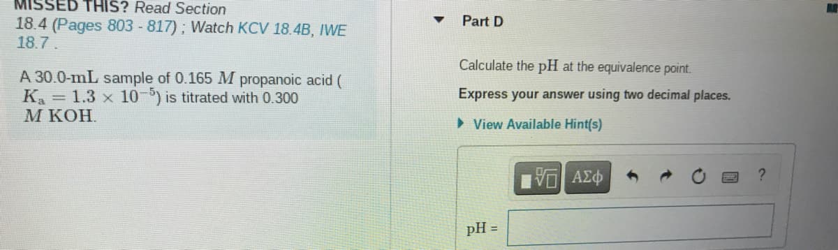 MISSED THIS? Read Section
Part D
18.4 (Pages 803 -817); Watch KCV 18.4B, IWE
18.7.
Calculate the pH at the equivalence point.
A 30.0-mL sample of 0.165 M propanoic acid (
K = 1.3 x 10-) is titrated with 0.300
М кОН.
Express your answer using two decimal places.
> View Available Hint(s)
pH =
