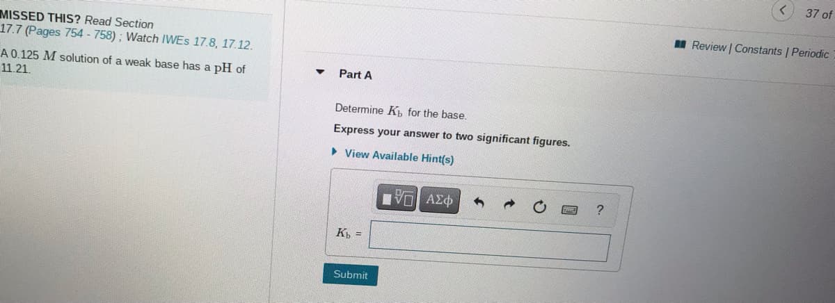 37 of
Review | Constants | Periodic
MISSED THIS? Read Section
17.7 (Pages 754 - 758); Watch IWES 17.8, 17.12.
A 0.125 M solution of a weak base has a pH of
Part A
11.21.
Determine Kb for the base.
Express your answer to two significant figures.
• View Available Hint(s)
K =
Submit
