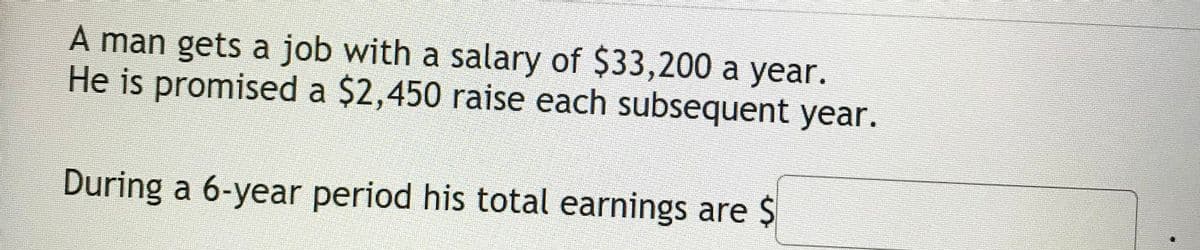 A man gets a job with a salary of $33,200 a year.
He is promised a $2,450 raise each subsequent year.
During a 6-year period his total earnings are $
