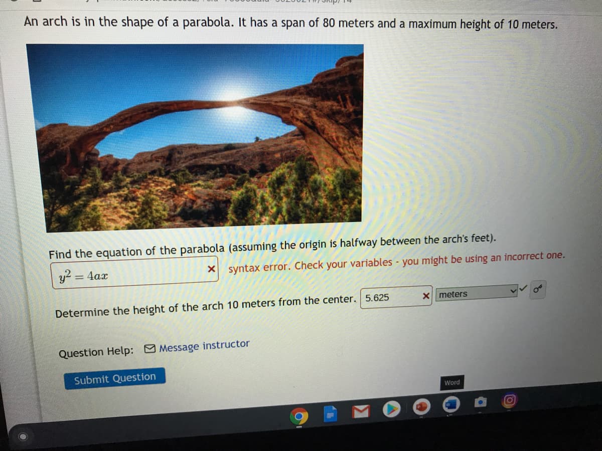 An arch is in the shape of a parabola. It has a span of 80 meters and a maximum height of 10 meters.
Find the equation of the parabola (assuming the origin is halfway between the arch's feet).
y? = 4ax
syntax error. Check your variables - you might be using an incorrect one.
X meters
Determine the height of the arch 10 meters from the center. 5.625
Question Help: Message instructor
