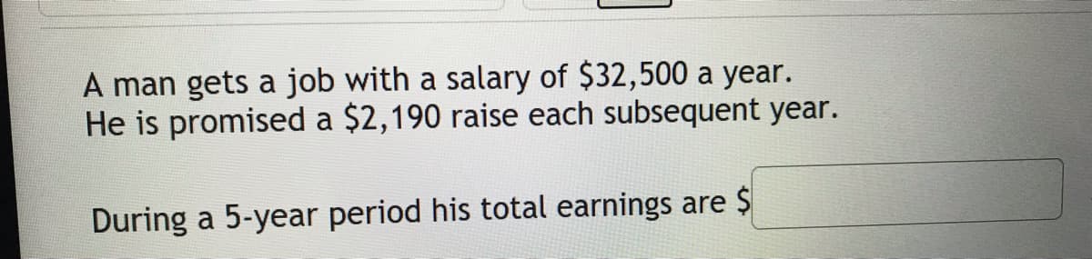 A man gets a job with a salary of $32,500 a year.
He is promised a $2,190 raise each subsequent year.
During a 5-year period his total earnings are $
