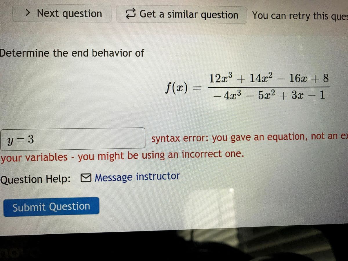 > Next question
2 Get a similar question
You can retry this ques
Determine the end behavior of
12x³ + 14x²
16x + 8
f(x) =
- 4x3
5x2 + 3x 1
y = 3
syntax error: you gave an equation, not an ex
your variables you might be using an incorrect one.
Question Help: O Message instructor
Submit Question
