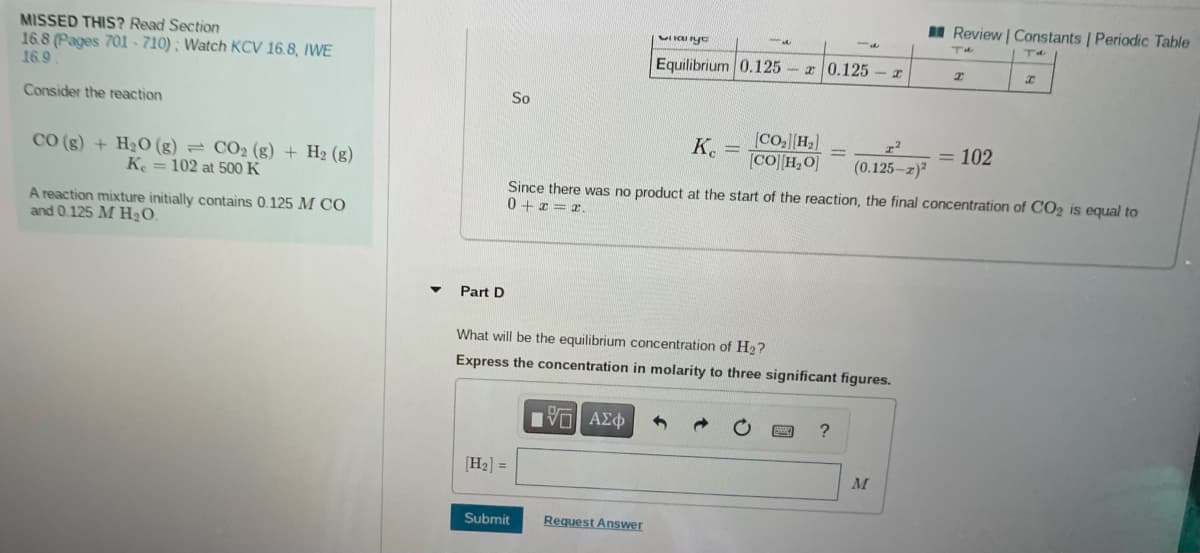 I Review | Constants | Periodic Table
MISSED THIS? Read Section
16.8 (Pages 701 - 710); Watch KCV 16.8, IWE
16.9
Equilibrium 0.125
I 0.125
Consider the reaction
So
K.
(Co.H]
[CO][H,O]
= 102
CO (g) + H20 (g) = CO2 (g) + H2 (g)
Ke = 102 at 500 K
(0.125-z)
Since there was no product at the start of the reaction, the final concentration of CO2 is equal to
0 + x = x.
A reaction mixture initially contains 0.125 M CÓ
and 0.125 M H2O.
Part D
What will be the equilibrium concentration of H2?
Express the concentration in molarity to three significant figures.
Ηνα ΑΣφ
[H2] =
M
Submit
Request Answer
