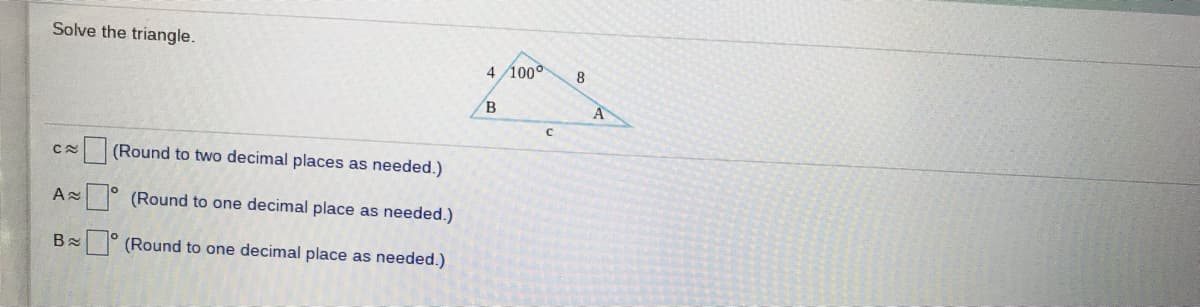 Solve the triangle.
4 100°
B
A
(Round to two decimal places as needed.)
|° (Round to one decimal place as needed.)
B
° (Round to one decimal place as needed.)
