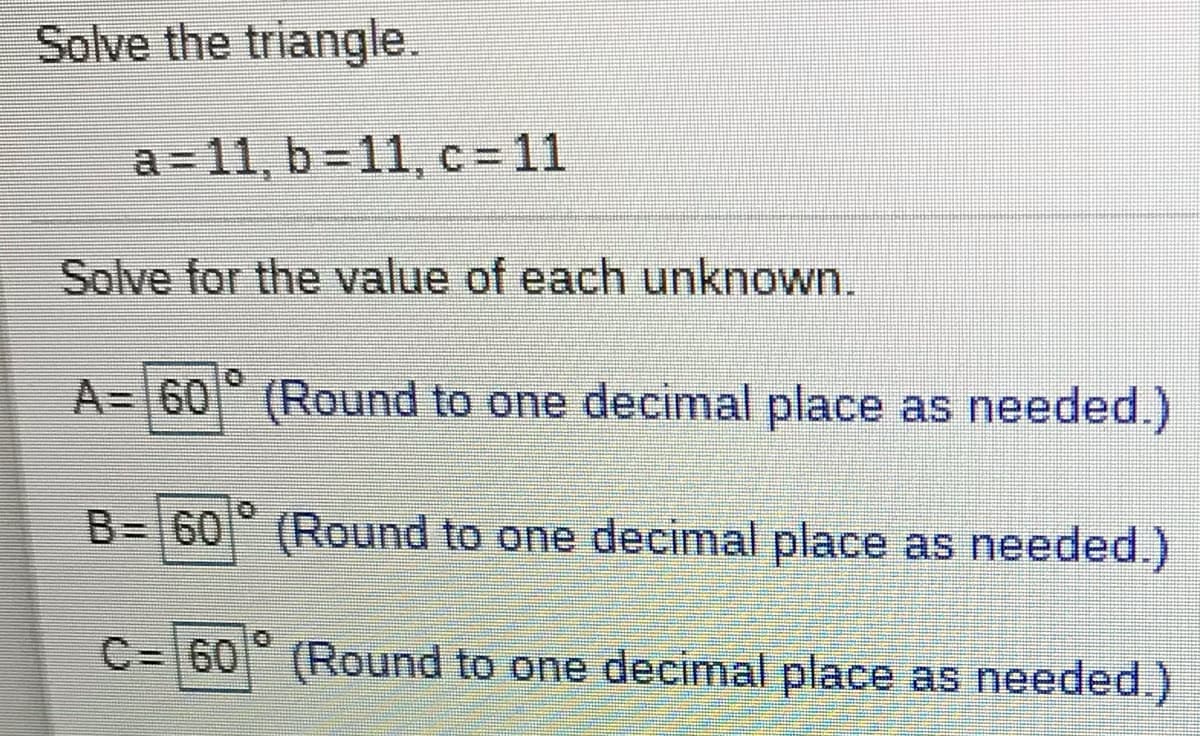 Solve the triangle.
a = 11, b = 11, c= 11
Solve for the value of each unknown.
A= 60 (Round to one decimal place as needed.)
B= 60 (Round to one decimal place as needed.)
C= 60 (Round to one decimal place as needed.)
