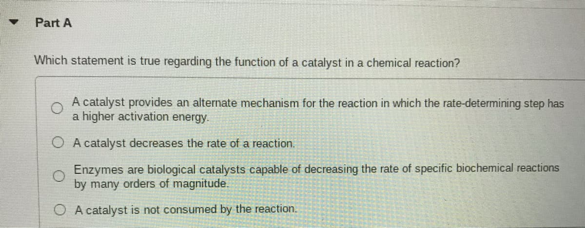 Part A
Which statement is true regarding the function of a catalyst in a chemical reaction?
A catalyst provides an alternate mechanism for the reaction in which the rate-determining step has
a higher activation energy.
O A catalyst decreases the rate of a reaction.
Enzymes are biological catalysts capable of decreasing the rate of specific biochemical reactions
by many orders of magnitude.
O Acatalyst is not consumed by the reaction.
